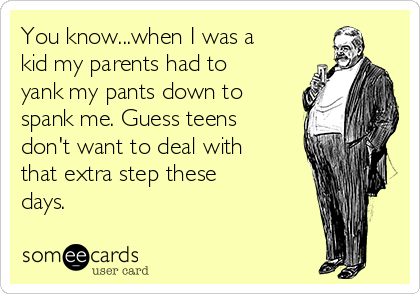 You know...when I was a
kid my parents had to
yank my pants down to
spank me. Guess teens
don't want to deal with
that extra step these
days.