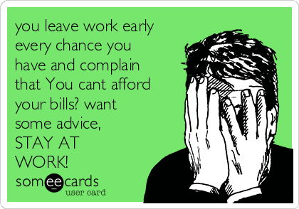 you leave work early
every chance you
have and complain
that You cant afford
your bills? want
some advice,
STAY AT
WORK!
