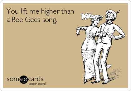 You lift me higher than
a Bee Gees song. 