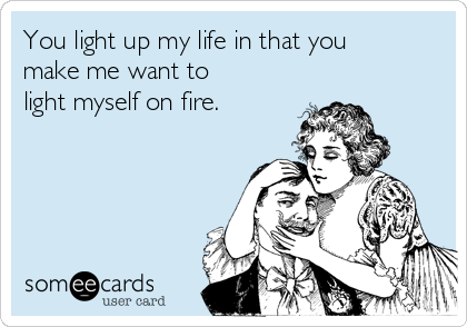 You light up my life in that you
make me want to
light myself on fire. 
