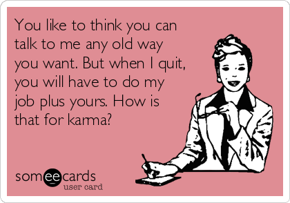 You like to think you can
talk to me any old way
you want. But when I quit,
you will have to do my
job plus yours. How is
that for karma?