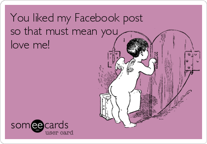 You liked my Facebook post
so that must mean you
love me! 