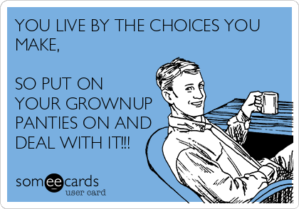 YOU LIVE BY THE CHOICES YOU
MAKE,

SO PUT ON
YOUR GROWNUP
PANTIES ON AND
DEAL WITH IT!!!