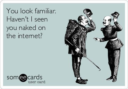You look familiar.
Haven't I seen
you naked on
the internet?