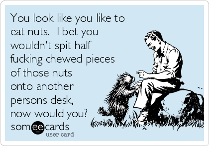You look like you like to
eat nuts.  I bet you
wouldn't spit half
fucking chewed pieces
of those nuts
onto another
persons desk,
now would you?