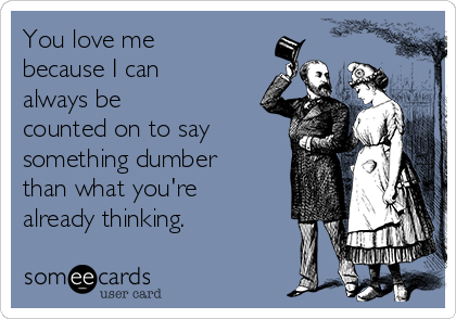 You love me
because I can
always be
counted on to say
something dumber
than what you're
already thinking.