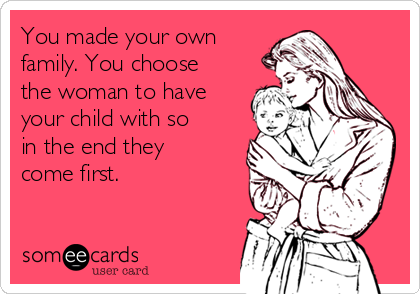 You made your own
family. You choose
the woman to have
your child with so
in the end they
come first.