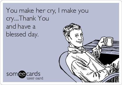 You make her cry, I make you
cry....Thank You
and have a
blessed day.
