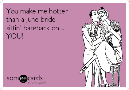 You make me hotter
than a June bride
sittin' bareback on.... 
YOU!


