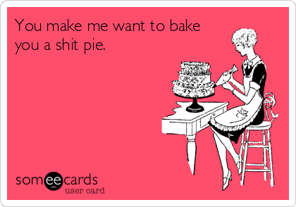 You make me want to bake
you a shit pie.