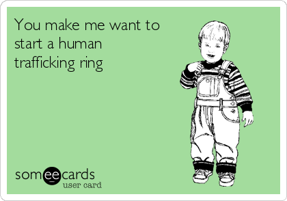 You make me want to
start a human
trafficking ring