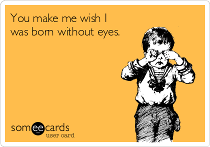 You make me wish I
was born without eyes.