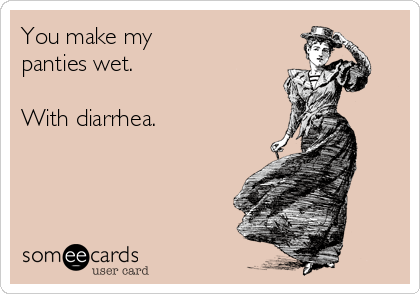 You make my panties wet. With diarrhea.
