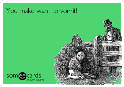 You make want to vomit!