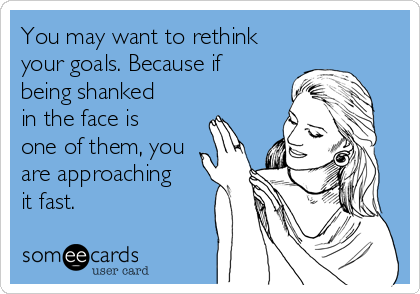 You may want to rethink
your goals. Because if
being shanked
in the face is
one of them, you
are approaching
it fast. 