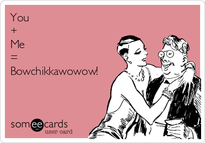 You 
+ 
Me 
=
Bowchikkawowow!
