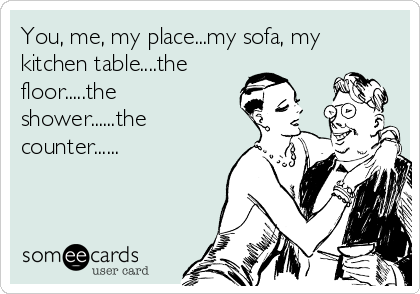 You, me, my place...my sofa, my
kitchen table....the
floor.....the
shower......the
counter......
