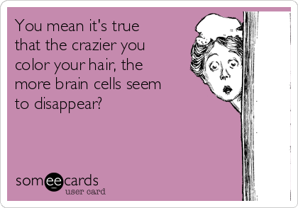 You mean it's true
that the crazier you
color your hair, the
more brain cells seem
to disappear?