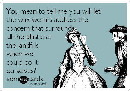 You mean to tell me you will let
the wax worms address the
concern that surrounds
all the plastic at
the landfills
when we
could do it
ourselves?