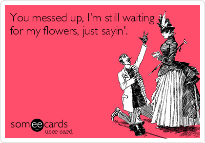 You messed up, I'm still waiting
for my flowers, just sayin'.