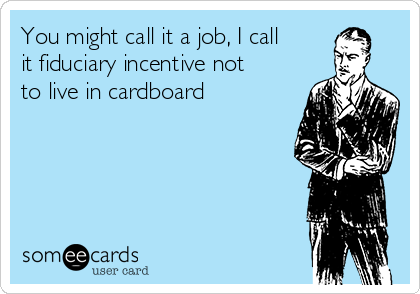 You might call it a job, I call
it fiduciary incentive not
to live in cardboard 