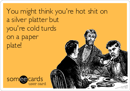 You might think you're hot shit on
a silver platter but
you're cold turds
on a paper
plate!