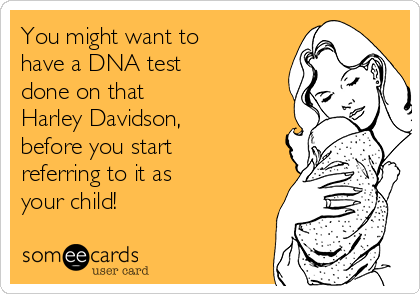 You might want to 
have a DNA test
done on that 
Harley Davidson, 
before you start 
referring to it as 
your child!