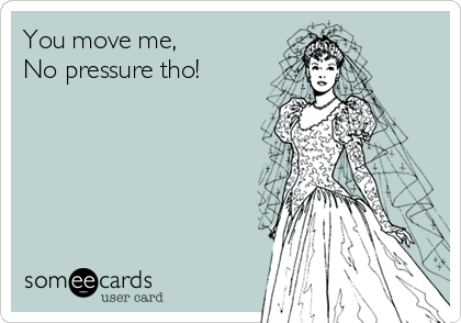 You move me,
No pressure tho!