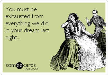 You must be
exhausted from
everything we did
in your dream last
night...