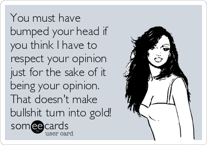 You must have
bumped your head if
you think I have to
respect your opinion
just for the sake of it
being your opinion.
That doesn't make
bullshit turn into gold!