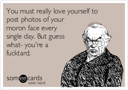 You must really love yourself to 
post photos of your
moron face every
single day. But guess
what- you're a
fucktard.