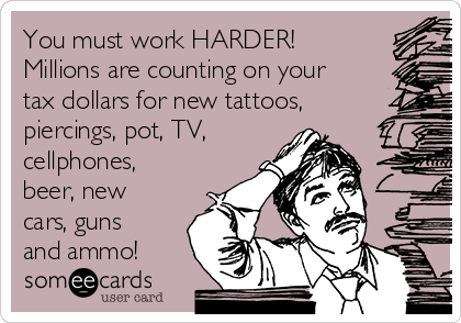 You must work HARDER!
Millions are counting on your
tax dollars for new tattoos,
piercings, pot, TV,
cellphones,
beer, new
cars, guns
and ammo!