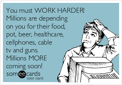 You must WORK HARDER!
Millions are depending
on you for their food,
pot, beer, healthcare,
cellphones, cable
tv and guns.  
Millions MORE
coming soon!