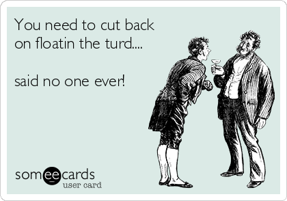 You need to cut back
on floatin the turd....

said no one ever!