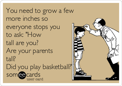 You need to grow a few
more inches so
everyone stops you
to ask: "How
tall are you? 
Are your parents
tall? 
Did you play basketball?"