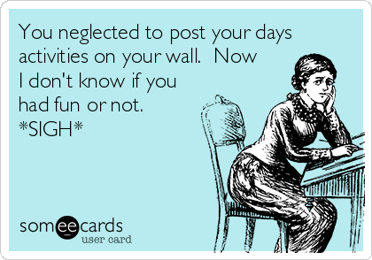You neglected to post your days
activities on your wall.  Now
I don't know if you
had fun or not. 
*SIGH*