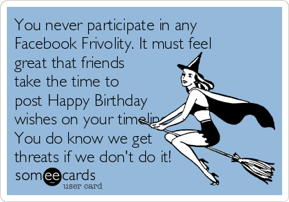 You Never Participate In Any Facebook Frivolity It Must Feel Great That Friends Take The Time To Post Happy Birthday Wishes On Your Timeline You Do Know We Get Threats If We