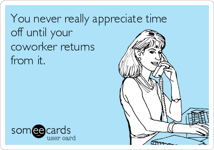You never really appreciate time
off until your
coworker returns
from it.
