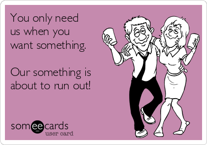 You only need
us when you
want something.

Our something is
about to run out!