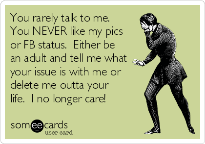 You rarely talk to me.
You NEVER like my pics
or FB status.  Either be
an adult and tell me what
your issue is with me or
delete me outta your
life.  I no longer care!