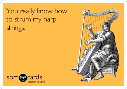 You really know how
to strum my harp
strings.