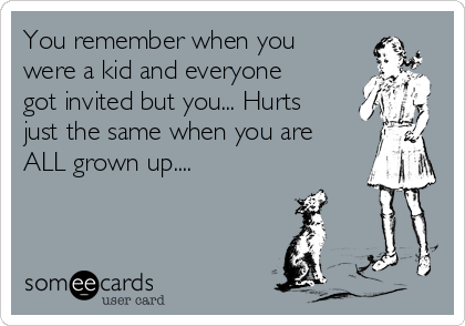 You remember when you
were a kid and everyone
got invited but you... Hurts
just the same when you are
ALL grown up....