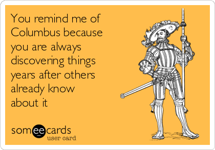 You remind me of
Columbus because
you are always
discovering things
years after others
already know
about it