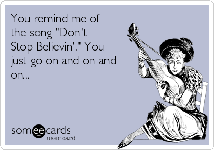 You remind me of
the song "Don't
Stop Believin'." You
just go on and on and
on...