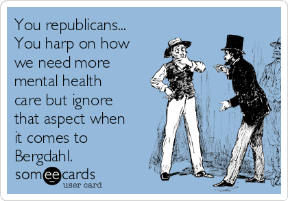 You republicans...
You harp on how
we need more
mental health
care but ignore
that aspect when
it comes to
Bergdahl.