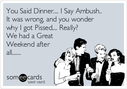 You Said Dinner.... I Say Ambush..
It was wrong, and you wonder
why I got Pissed.... Really?  
We had a Great
Weekend after
all.......