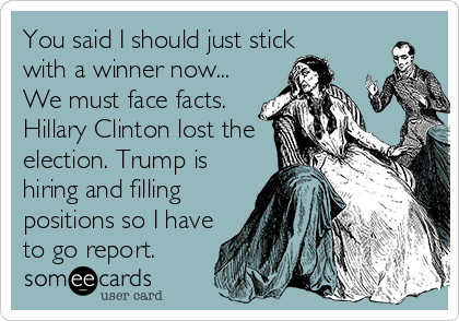 You said I should just stick
with a winner now...
We must face facts.
Hillary Clinton lost the
election. Trump is 
hiring and filling 
positions so I have
to go report.