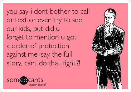 you say i dont bother to call
or text or even try to see
our kids, but did u
forget to mention u got
a order of protection
against me! say the full
story, cant do that right!?!