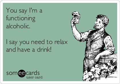 You say I'm a 
functioning
alcoholic.

I say you need to relax
and have a drink!