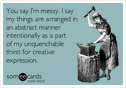 You say I’m messy. I say
my things are arranged in
an abstract manner
intentionally as a part
of my unquenchable
thirst for creative
expression.